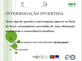 INTERROGAÇÃO INVERTIDA
Neste tipo de questão a interrogação aparece no final
da frase, normalmente precedida de uma afirmação,
procurando a concordância imediata.
Ex.:
A economia de energia é hoje muito importante, não lhe parece?
Ou:
……, não concorda?
 
