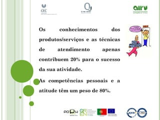 Os conhecimentos dos
produtos/serviços e as técnicas
de atendimento apenas
contribuem 20% para o sucesso
da sua atividade.
As competências pessoais e a
atitude têm um peso de 80%.
 