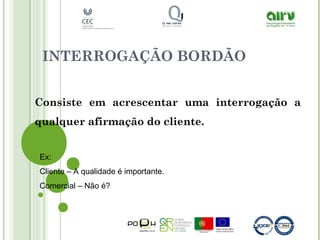 INTERROGAÇÃO BORDÃO
Consiste em acrescentar uma interrogação a
qualquer afirmação do cliente.
Ex:
Cliente – A qualidade é importante.
Comercial – Não é?
 