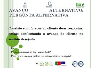 AVANÇO ALTERNATIVO/
PERGUNTA ALTERNATIVA
Consiste em oferecer ao cliente duas respostas,
ambas confirmando o avanço do cliente no
sentido desejado.
Ex.:
Prefere a entrega no dia 1 ou no dia 8?
Para os seus óculos, prefere um estojo maleável ou rígido?
 