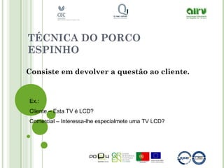 TÉCNICA DO PORCO
ESPINHO
Consiste em devolver a questão ao cliente.
Ex.:
Cliente – Esta TV é LCD?
Comercial – Interessa-lhe especialmete uma TV LCD?
 