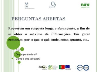 PERGUNTAS ABERTAS
Requerem um resposta longa e abrangente, a fim de
se obter o máximo de informações. Em geral
começam por: o que, o quê, onde, como, quanto, etc..
Ex.:
O que pensa disto?
Como é que vai fazer?
 