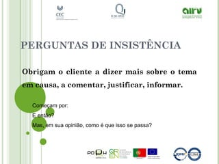 PERGUNTAS DE INSISTÊNCIA
Obrigam o cliente a dizer mais sobre o tema
em causa, a comentar, justificar, informar.
Começam por:
E então?
Mas, em sua opinião, como é que isso se passa?
 