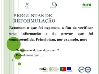 PERGUNTAS DE
REFORMULAÇÃO
Retomam o que foi expresso, a fim de verificar
uma informação e de provar que foi
compreendida. Principiam, por exemplo, por:
Se bem entendi, quer dizer que…?
Pode dizer-se que …..
 