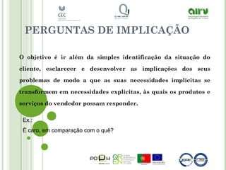 PERGUNTAS DE IMPLICAÇÃO
O objetivo é ir além da simples identificação da situação do
cliente, esclarecer e desenvolver as implicações dos seus
problemas de modo a que as suas necessidades implícitas se
transformem em necessidades explícitas, às quais os produtos e
serviços do vendedor possam responder.
Ex.:
É caro, em comparação com o quê?
 