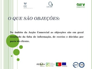 O QUE SÃO OBJEÇÕES:
No âmbito da Acção Comercial as objecções são em geral
resultado da falta de informação, de receios e dúvidas por
parte do cliente.
 