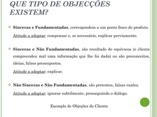 QUE TIPO DE OBJECÇÕES
EXISTEM?
 Sinceras e Fundamentadas, correspondem a um ponto fraco do produto.
Atitude a adoptar: compensar e, se necessário, explicar previamente.
 Sinceras e Não Fundamentadas, são resultado de equívocos (o cliente
compreendeu mal uma informação que lhe foi dada) ou são preconceitos,
ideias, falsos pressupostos.
Atitude a adoptar: explicar.
 Não Sinceras e Não Fundamentadas, são pretextos, falsas razões.
Atitude a adoptar: ignorar subtilmente, prosseguindo o diálogo.
Exemplo de Objeções do Cliente
 