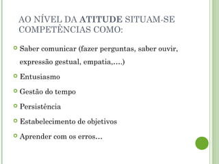 AO NÍVEL DA ATITUDE SITUAM-SE
COMPETÊNCIAS COMO:
 Saber comunicar (fazer perguntas, saber ouvir,
expressão gestual, empatia,….)
 Entusiasmo
 Gestão do tempo
 Persistência
 Estabelecimento de objetivos
 Aprender com os erros…
 
