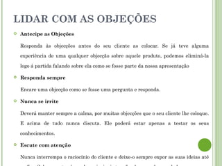LIDAR COM AS OBJEÇÕES
 Antecipe as Objeções
Responda às objecções antes do seu cliente as colocar. Se já teve alguma
experiência de uma qualquer objecção sobre aquele produto, podemos eliminá-la
logo á partida falando sobre ela como se fosse parte da nossa apresentação
 Responda sempre
Encare uma objecção como se fosse uma pergunta e responda.
 Nunca se irrite
Deverá manter sempre a calma, por muitas objecções que o seu cliente lhe coloque.
E acima de tudo nunca discuta. Ele poderá estar apenas a testar os seus
conhecimentos.
 Escute com atenção
Nunca interrompa o raciocínio do cliente e deixe-o sempre expor as suas ideias até
 