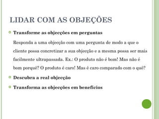  Transforme as objecções em perguntas
Responda a uma objecção com uma pergunta de modo a que o
cliente possa concretizar a sua objecção e a mesma possa ser mais
facilmente ultrapassada. Ex.: O produto não é bom! Mas não é
bom porquê? O produto é caro! Mas é caro comparado com o quê?
 Descubra a real objecção
 Transforma as objecções em benefícios
LIDAR COM AS OBJEÇÕES
 