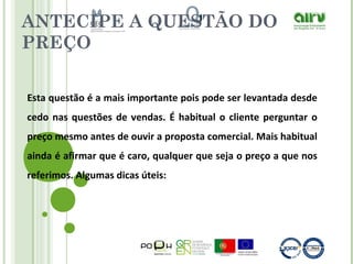 ANTECIPE A QUESTÃO DO
PREÇO
Esta questão é a mais importante pois pode ser levantada desde
cedo nas questões de vendas. É habitual o cliente perguntar o
preço mesmo antes de ouvir a proposta comercial. Mais habitual
ainda é afirmar que é caro, qualquer que seja o preço a que nos
referimos. Algumas dicas úteis:
 