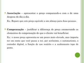  Associação – apresentar o preço comparando-o com o de uma
despesa do dia-a-dia.
Ex.: Repare que este preço equivale a um almoço para duas pessoas.
 Compensação – justificar a diferença de preço enumerando os
elementos de compensação de que o cliente vai beneficiar.
Ex.: o nosso preço apresenta-se um pouco mais elevado, mas importa
ter em conta que você passa a ter, por acréscimo, o automatismo, o
contador digital, a função de uso restrito e a acabamento topo de
gama.
 