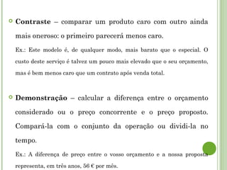 Contraste – comparar um produto caro com outro ainda
mais oneroso: o primeiro parecerá menos caro.
Ex.: Este modelo é, de qualquer modo, mais barato que o especial. O
custo deste serviço é talvez um pouco mais elevado que o seu orçamento,
mas é bem menos caro que um contrato após venda total.
 Demonstração – calcular a diferença entre o orçamento
considerado ou o preço concorrente e o preço proposto.
Compará-la com o conjunto da operação ou dividi-la no
tempo.
Ex.: A diferença de preço entre o vosso orçamento e a nossa proposta
representa, em três anos, 56 € por mês.
 