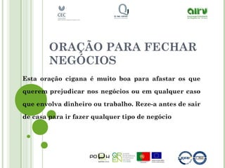 ORAÇÃO PARA FECHAR
NEGÓCIOS
Esta oração cigana é muito boa para afastar os que
querem prejudicar nos negócios ou em qualquer caso
que envolva dinheiro ou trabalho. Reze-a antes de sair
de casa para ir fazer qualquer tipo de negócio
 