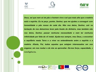 Deus, sei que nem só de pão o homem vive e sei que mais alto que a matéria
está o espírito. Eu te peço, porém, Senhor, que me ajudes a conseguir com
honestidade o pão nosso de cada dia. Não nos deixe, Senhor, cair na
tentação de nos deixarmos levar pela ilusão do dinheiro, mas também não
nos deixe, Senhor, passar nenhuma necessidade e nem ter nenhuma
infelicidade por falta do vil metal. Ajuda-nos sempre, meu Deus, a encontrar
o equilíbrio nesta Terra e a viver no entendimento entre o espírito e a
matéria. Afasta, Pai, todos aqueles que estejam interessados em nos
enganar, em nos roubar e de nós se aproveitar. Dá-nos força, capacidade, e
inteligência.
 