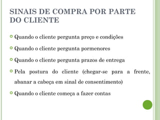 SINAIS DE COMPRA POR PARTE
DO CLIENTE
 Quando o cliente pergunta preço e condições
 Quando o cliente pergunta pormenores
 Quando o cliente pergunta prazos de entrega
 Pela postura do cliente (chegar-se para a frente,
abanar a cabeça em sinal de consentimento)
 Quando o cliente começa a fazer contas
 