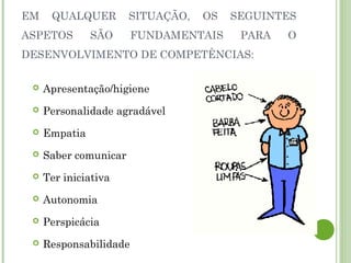 EM QUALQUER SITUAÇÃO, OS SEGUINTES
ASPETOS SÃO FUNDAMENTAIS PARA O
DESENVOLVIMENTO DE COMPETÊNCIAS:
 Apresentação/higiene
 Personalidade agradável
 Empatia
 Saber comunicar
 Ter iniciativa
 Autonomia
 Perspicácia
 Responsabilidade
 