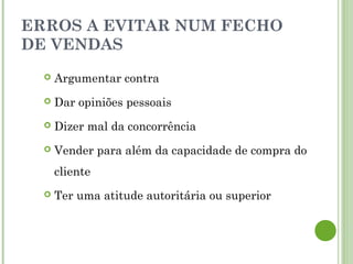 ERROS A EVITAR NUM FECHO
DE VENDAS
 Argumentar contra
 Dar opiniões pessoais
 Dizer mal da concorrência
 Vender para além da capacidade de compra do
cliente
 Ter uma atitude autoritária ou superior
 