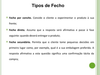  Fecho por convite. Convide o cliente a experimentar o produto à sua
frente;
 Fecho direto. Assuma que a resposta será afirmativa e passe à fase
seguinte: quando deverá entregar o produto;
 Fecho secundário. Permita que o cliente tome pequenas decisões em
primeiro lugar como, por exemplo, qual é a sua embalagem preferida. A
resposta afirmativa a esta questão significa uma confirmação tácita da
compra;
Tipos de Fecho
 