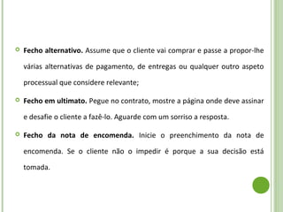  Fecho alternativo. Assume que o cliente vai comprar e passe a propor-lhe
várias alternativas de pagamento, de entregas ou qualquer outro aspeto
processual que considere relevante;
 Fecho em ultimato. Pegue no contrato, mostre a página onde deve assinar
e desafie o cliente a fazê-lo. Aguarde com um sorriso a resposta.
 Fecho da nota de encomenda. Inicie o preenchimento da nota de
encomenda. Se o cliente não o impedir é porque a sua decisão está
tomada.
 