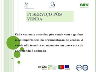 F) SERVIÇO PÓS-
VENDA
Cada vez mais o serviço pós venda vem a ganhar
mais importância na argumentação de vendas. A
venda não termina no momento em que a nota de
encomenda é assinada
 