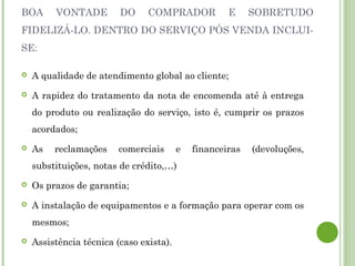 BOA VONTADE DO COMPRADOR E SOBRETUDO
FIDELIZÁ-LO. DENTRO DO SERVIÇO PÓS VENDA INCLUI-
SE:
 A qualidade de atendimento global ao cliente;
 A rapidez do tratamento da nota de encomenda até à entrega
do produto ou realização do serviço, isto é, cumprir os prazos
acordados;
 As reclamações comerciais e financeiras (devoluções,
substituições, notas de crédito,…)
 Os prazos de garantia;
 A instalação de equipamentos e a formação para operar com os
mesmos;
 Assistência técnica (caso exista).
 