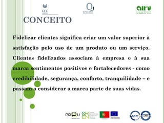 CONCEITO
Fidelizar clientes significa criar um valor superior à
satisfação pelo uso de um produto ou um serviço.
Clientes fidelizados associam à empresa e à sua
marca sentimentos positivos e fortalecedores - como
credibilidade, segurança, conforto, tranquilidade – e
passam a considerar a marca parte de suas vidas.
 
