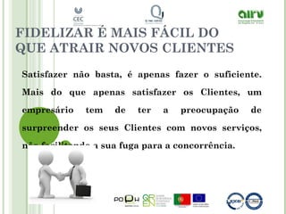FIDELIZAR É MAIS FÁCIL DO
QUE ATRAIR NOVOS CLIENTES
Satisfazer não basta, é apenas fazer o suficiente.
Mais do que apenas satisfazer os Clientes, um
empresário tem de ter a preocupação de
surpreender os seus Clientes com novos serviços,
não facilitando a sua fuga para a concorrência.
 