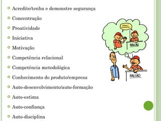  Acredite/tenha e demonstre segurança
 Concentração
 Proatividade
 Iniciativa
 Motivação
 Competência relacional
 Competência metodológica
 Conhecimento do produto/empresa
 Auto-desenvolvimento/auto-formação
 Auto-estima
 Auto-confiança
 Auto-disciplina
 
