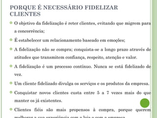 PORQUE É NECESSÁRIO FIDELIZAR
CLIENTES
 O objetivo da fidelização é reter clientes, evitando que migrem para
a concorrência;
 É estabelecer um relacionamento baseado em emoções;
 A fidelização não se compra; conquista-se a longo prazo através de
atitudes que transmitem confiança, respeito, atenção e valor.
 A fidelização é um processo contínuo. Nunca se está fidelizado de
vez.
 Um cliente fidelizado divulga os serviços e os produtos da empresa.
 Conquistar novos clientes custa entre 5 a 7 vezes mais do que
manter os já existentes.
 Clientes fiéis são mais propensos à compra, porque querem
 