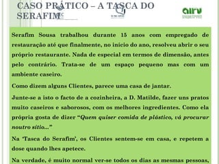 CASO PRÁTICO – A TASCA DO
SERAFIM
Serafim Sousa trabalhou durante 15 anos com empregado de
restauração até que finalmente, no início do ano, resolveu abrir o seu
próprio restaurante. Nada de especial em termos de dimensão, antes
pelo contrário. Trata-se de um espaço pequeno mas com um
ambiente caseiro.
Como dizem alguns Clientes, parece uma casa de jantar.
Junte-se a isto o facto de a cozinheira, a D. Matilde, fazer uns pratos
muito caseiros e saborosos, com os melhores ingredientes. Como ela
própria gosta de dizer “Quem quiser comida de plástico, vá procurar
noutro sítio...”
Na ‘Tasca do Serafim’, os Clientes sentem-se em casa, e repetem a
dose quando lhes apetece.
Na verdade, é muito normal ver-se todos os dias as mesmas pessoas,
 