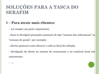 SOLUÇÕES PARA A TASCA DO
SERAFIM
1 – Para atrair mais clientes:
- ter sempre um prato vegetariano;
- fazer (e divulgar) promoções pontuais do tipo “semana das sobremesas” ou
“semana do queijo”, por exemplo;
- ofertas pontuais como oferecer o café no final da refeição;
- divulgação da oferta na montra do restaurante e no comércio local não
concorrente;
- …
 