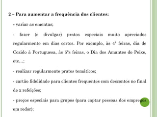 2 – Para aumentar a frequência dos clientes:
- variar as ementas;
- fazer (e divulgar) pratos especiais muito apreciados
regularmente em dias certos. Por exemplo, às 4ª feiras, dia de
Cozido à Portuguesa, às 5ªs feiras, o Dia dos Amantes do Peixe,
etc…;
- realizar regularmente pratos temáticos;
- cartão fidelidade para clientes frequentes com descontos no final
de x refeições;
- preços especiais para grupos (para captar pessoas dos empregos
em redor);
 