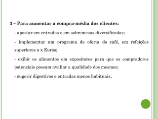 3 – Para aumentar a compra-média dos clientes:
- apostar em entradas e em sobremesas diversificadas;
- implementar um programa de oferta do café, em refeições
superiores a x Euros;
- exibir os alimentos em expositores para que os compradores
potenciais possam avaliar a qualidade dos mesmos;
- sugerir digestivos e entradas menos habituais.
 