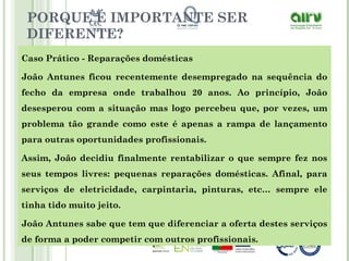 PORQUE É IMPORTANTE SER
DIFERENTE?
Caso Prático - Reparações domésticas
João Antunes ficou recentemente desempregado na sequência do
fecho da empresa onde trabalhou 20 anos. Ao princípio, João
desesperou com a situação mas logo percebeu que, por vezes, um
problema tão grande como este é apenas a rampa de lançamento
para outras oportunidades profissionais.
Assim, João decidiu finalmente rentabilizar o que sempre fez nos
seus tempos livres: pequenas reparações domésticas. Afinal, para
serviços de eletricidade, carpintaria, pinturas, etc… sempre ele
tinha tido muito jeito.
João Antunes sabe que tem que diferenciar a oferta destes serviços
de forma a poder competir com outros profissionais.
 