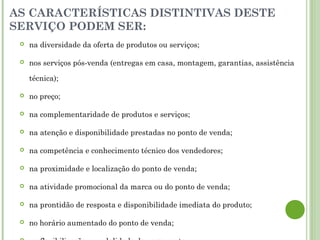 AS CARACTERÍSTICAS DISTINTIVAS DESTE
SERVIÇO PODEM SER:
 na diversidade da oferta de produtos ou serviços;
 nos serviços pós-venda (entregas em casa, montagem, garantias, assistência
técnica);
 no preço;
 na complementaridade de produtos e serviços;
 na atenção e disponibilidade prestadas no ponto de venda;
 na competência e conhecimento técnico dos vendedores;
 na proximidade e localização do ponto de venda;
 na atividade promocional da marca ou do ponto de venda;
 na prontidão de resposta e disponibilidade imediata do produto;
 no horário aumentado do ponto de venda;
 