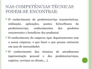 NAS COMPETÊNCIAS TÉCNICAS
PODEM-SE ENCONTRAR:
 O conhecimento do produto/serviço (caraterísticas,
utilização, aplicações, pontos fortes/fracos do
produto/serviço, conhecimentos dos produtos
concorrentes e benefícios dos produtos)
 O conhecimento da empresa (que departamentos tem
a nossa empresa, o que fazer e que pessoa contactar
em caso de necessidade)
 O conhecimento das técnicas de atendimento
(apresentação pessoal e dos produtos/serviços,
registos, serviços ao cliente,…)
 
