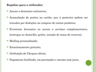 Regalias para o utilizador:
 Acesso a descontos exclusivos;
 Acumulação de pontos no cartão, que à posterior podem ser
trocados por deduções na compras de outros produtos;
 Eventuais descontos ou acesso a serviços complementares,
(entregas ao domicílio, grátis, isenção de taxas de reserva);
 Mailing personalizado;
 Estacionamento gratuito;
 Atribuição de Cheques oferta;
 Pagamento facilitado, em prestações e mesmo sem juros,
 
