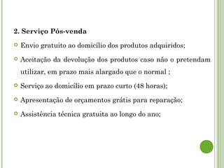 2. Serviço Pós-venda
 Envio gratuito ao domicílio dos produtos adquiridos;
 Aceitação da devolução dos produtos caso não o pretendam
utilizar, em prazo mais alargado que o normal ;
 Serviço ao domicílio em prazo curto (48 horas);
 Apresentação de orçamentos grátis para reparação;
 Assistência técnica gratuita ao longo do ano;
 