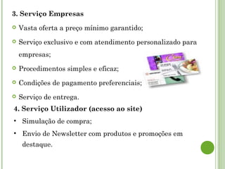 3. Serviço Empresas
 Vasta oferta a preço mínimo garantido;
 Serviço exclusivo e com atendimento personalizado para
empresas;
 Procedimentos simples e eficaz;
 Condições de pagamento preferenciais;
 Serviço de entrega.
4. Serviço Utilizador (acesso ao site)
• Simulação de compra;
• Envio de Newsletter com produtos e promoções em
destaque.
 