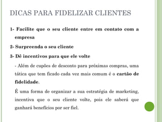 DICAS PARA FIDELIZAR CLIENTES
1- Facilite que o seu cliente entre em contato com a
empresa
2- Surpreenda o seu cliente
3- Dê incentivos para que ele volte
- Além de cupões de desconto para próximas compras, uma
tática que tem ficado cada vez mais comum é o cartão de
fidelidade.
É uma forma de organizar a sua estratégia de marketing,
incentiva que o seu cliente volte, pois ele saberá que
ganhará benefícios por ser fiel.
 