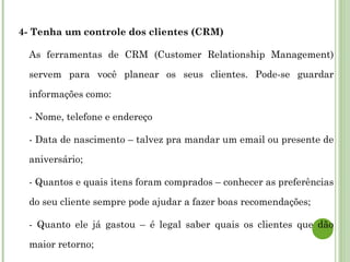 4- Tenha um controle dos clientes (CRM)
As ferramentas de CRM (Customer Relationship Management)
servem para você planear os seus clientes. Pode-se guardar
informações como:
- Nome, telefone e endereço
- Data de nascimento – talvez pra mandar um email ou presente de
aniversário;
- Quantos e quais itens foram comprados – conhecer as preferências
do seu cliente sempre pode ajudar a fazer boas recomendações;
- Quanto ele já gastou – é legal saber quais os clientes que dão
maior retorno;
 