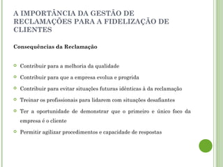 A IMPORTÂNCIA DA GESTÃO DE
RECLAMAÇÕES PARA A FIDELIZAÇÃO DE
CLIENTES
Consequências da Reclamação
 Contribuir para a melhoria da qualidade
 Contribuir para que a empresa evolua e progrida
 Contribuir para evitar situações futuras idênticas à da reclamação
 Treinar os profissionais para lidarem com situações desafiantes
 Ter a oportunidade de demonstrar que o primeiro e único foco da
empresa é o cliente
 Permitir agilizar procedimentos e capacidade de respostas
 