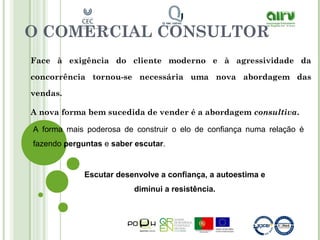 O COMERCIAL CONSULTOR
Face à exigência do cliente moderno e à agressividade da
concorrência tornou-se necessária uma nova abordagem das
vendas.
A nova forma bem sucedida de vender é a abordagem consultiva.
A forma mais poderosa de construir o elo de confiança numa relação é
fazendo perguntas e saber escutar.
Escutar desenvolve a confiança, a autoestima e
diminui a resistência.
 