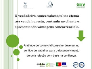 O verdadeiro comercial/consultor efetua
uma venda honesta, centrada no cliente e
apresentando vantagens concorrenciais.
A atitude do comercial/consultor deve ser no
sentido de trabalhar para o desenvolvimento
de uma relação com base na confiança.
 