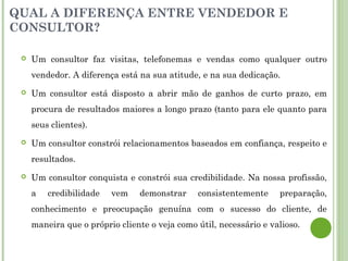 QUAL A DIFERENÇA ENTRE VENDEDOR E
CONSULTOR?
 Um consultor faz visitas, telefonemas e vendas como qualquer outro
vendedor. A diferença está na sua atitude, e na sua dedicação.
 Um consultor está disposto a abrir mão de ganhos de curto prazo, em
procura de resultados maiores a longo prazo (tanto para ele quanto para
seus clientes).
 Um consultor constrói relacionamentos baseados em confiança, respeito e
resultados.
 Um consultor conquista e constrói sua credibilidade. Na nossa profissão,
a credibilidade vem demonstrar consistentemente preparação,
conhecimento e preocupação genuína com o sucesso do cliente, de
maneira que o próprio cliente o veja como útil, necessário e valioso.
 
