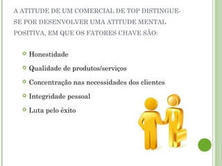 A ATITUDE DE UM COMERCIAL DE TOP DISTINGUE-
SE POR DESENVOLVER UMA ATITUDE MENTAL
POSITIVA, EM QUE OS FATORES CHAVE SÃO:
 Honestidade
 Qualidade de produtos/serviços
 Concentração nas necessidades dos clientes
 Integridade pessoal
 Luta pelo êxito
 