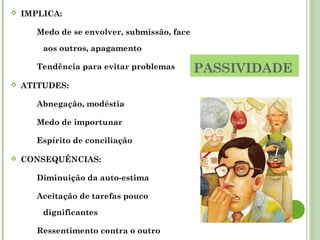 PASSIVIDADE
 IMPLICA:
Medo de se envolver, submissão, face
aos outros, apagamento
Tendência para evitar problemas
 ATITUDES:
Abnegação, modéstia
Medo de importunar
Espírito de conciliação
 CONSEQUÊNCIAS:
Diminuição da auto-estima
Aceitação de tarefas pouco
dignificantes
Ressentimento contra o outro
 