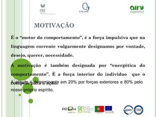 MOTIVAÇÃO
É o “motor do comportamento”, é a força impulsiva que na
linguagem corrente vulgarmente designamos por vontade,
desejo, querer, necessidade.
A motivação é também designada por “energética do
comportamento”. É a força interior do individuo que o
compele para a ação.A atitude é determinante em 20% por forças exteriores e 80% pelo
nosso próprio espírito.
 