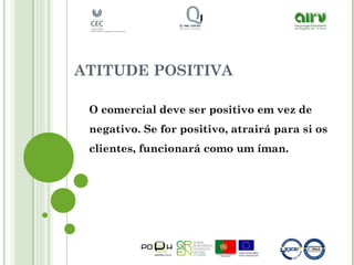ATITUDE POSITIVA
O comercial deve ser positivo em vez de
negativo. Se for positivo, atrairá para si os
clientes, funcionará como um íman.
 